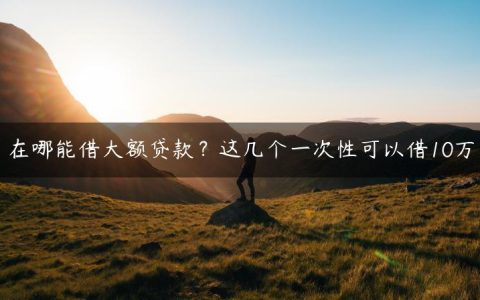 在哪能借大额贷款？这几个一次性可以借10万