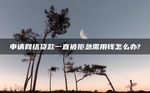 申请网络贷款一直被拒急需用钱怎么办?