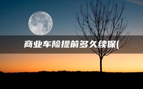 商业车险提前多久续保(车辆保险什么时候续保)