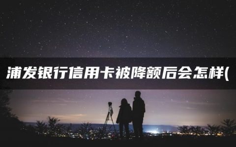 浦发银行信用卡被降额后会怎样(浦发信用卡综合评分不足降额)