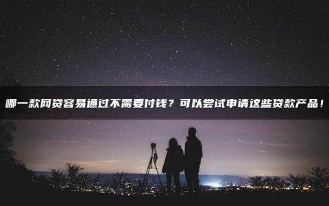 哪一款网贷容易通过不需要付钱？可以尝试申请这些贷款产品！