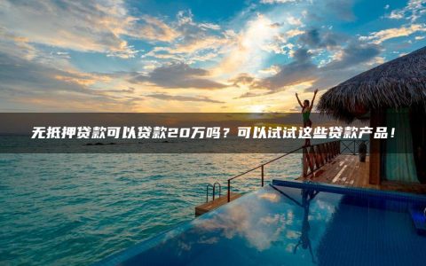 无抵押贷款可以贷款20万吗？可以试试这些贷款产品！