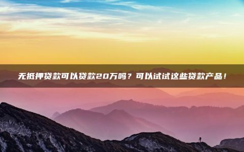 无抵押贷款可以贷款20万吗？可以试试这些贷款产品！