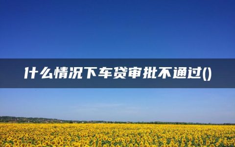 什么情况下车贷审批不通过(车贷一般好通过吗)